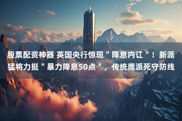 股票配资神器 英国央行惊现＂降息内讧＂！新派猛将力挺＂暴力降息50点＂，传统鹰派死守防线