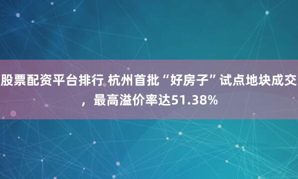 股票配资平台排行 杭州首批“好房子”试点地块成交，最高溢价率达51.38%