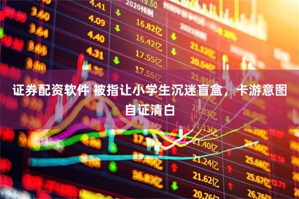 证券配资软件 被指让小学生沉迷盲盒，卡游意图自证清白