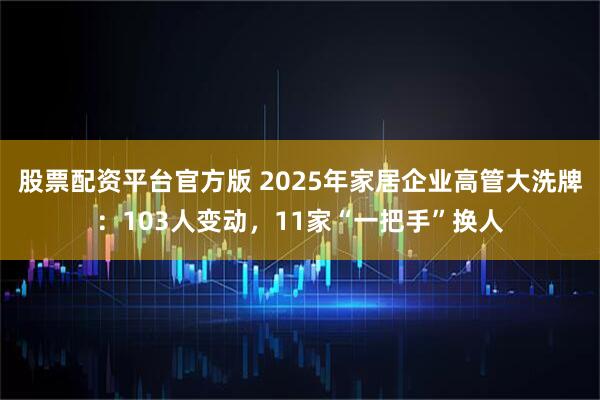 股票配资平台官方版 2025年家居企业高管大洗牌：103人变动，11家“一把手”换人