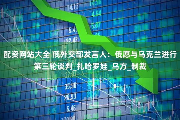 配资网站大全 俄外交部发言人：俄愿与乌克兰进行第三轮谈判_扎哈罗娃_乌方_制裁
