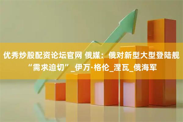 优秀炒股配资论坛官网 俄媒：俄对新型大型登陆舰“需求迫切”_伊万·格伦_涅瓦_俄海军