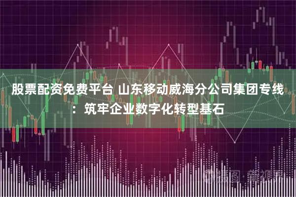 股票配资免费平台 山东移动威海分公司集团专线：筑牢企业数字化转型基石