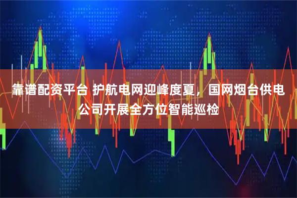 靠谱配资平台 护航电网迎峰度夏，国网烟台供电公司开展全方位智能巡检