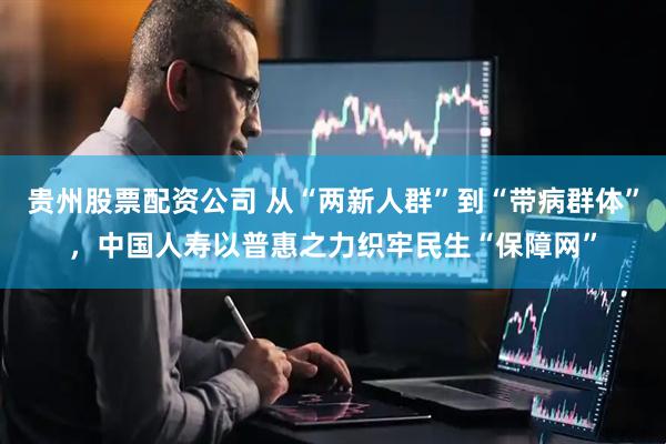 贵州股票配资公司 从“两新人群”到“带病群体”，中国人寿以普惠之力织牢民生“保障网”