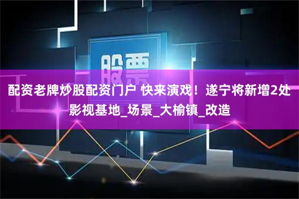 配资老牌炒股配资门户 快来演戏！遂宁将新增2处影视基地_场景_大榆镇_改造