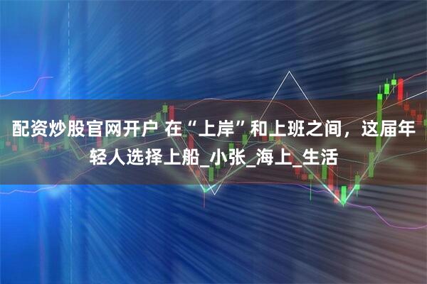 配资炒股官网开户 在“上岸”和上班之间，这届年轻人选择上船_小张_海上_生活