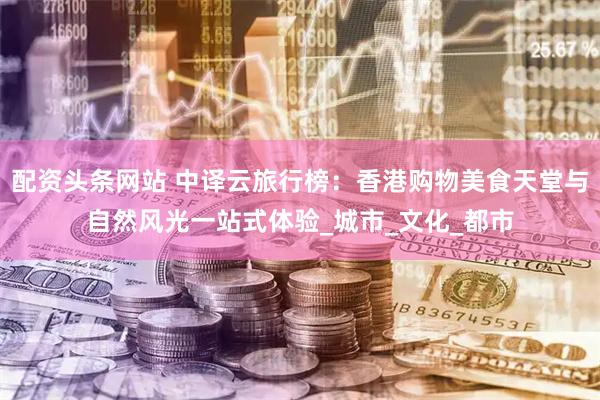 配资头条网站 中译云旅行榜：香港购物美食天堂与自然风光一站式体验_城市_文化_都市