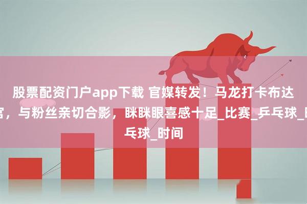 股票配资门户app下载 官媒转发！马龙打卡布达拉宫，与粉丝亲切合影，眯眯眼喜感十足_比赛_乒乓球_时间