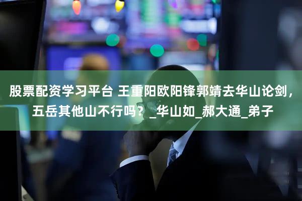 股票配资学习平台 王重阳欧阳锋郭靖去华山论剑， 五岳其他山不行吗？_华山如_郝大通_弟子
