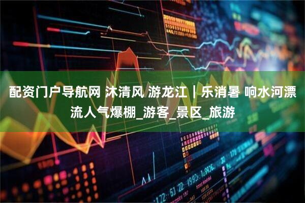 配资门户导航网 沐清风 游龙江｜乐消暑 响水河漂流人气爆棚_游客_景区_旅游