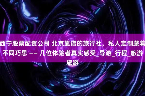 西宁股票配资公司 北京靠谱的旅行社，私人定制藏着不同巧思 —— 几位体验者真实感受_导游_行程_旅游