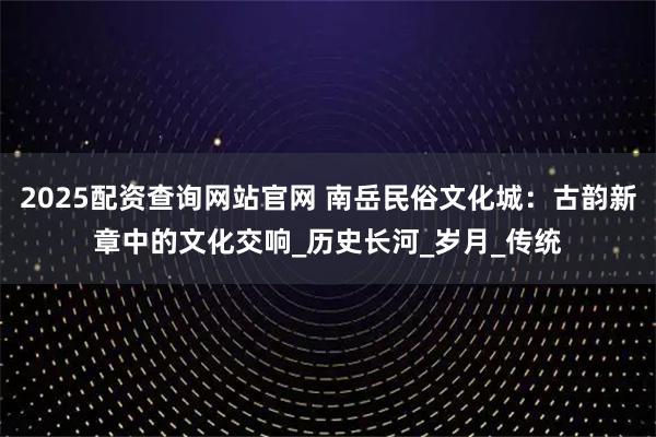 2025配资查询网站官网 南岳民俗文化城:古韵新章中的文化交响_历史长河_岁月_传统