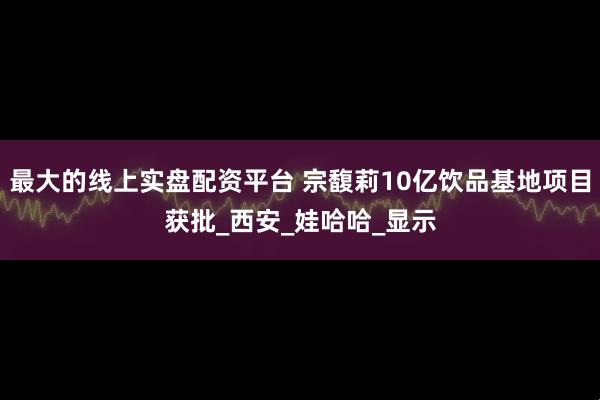 最大的线上实盘配资平台 宗馥莉10亿饮品基地项目获批_西安_娃哈哈_显示