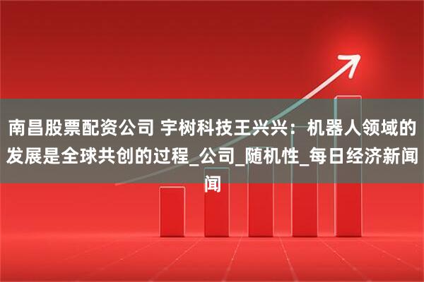 南昌股票配资公司 宇树科技王兴兴：机器人领域的发展是全球共创的过程_公司_随机性_每日经济新闻
