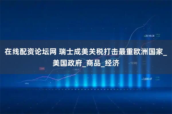 在线配资论坛网 瑞士成美关税打击最重欧洲国家_美国政府_商品_经济