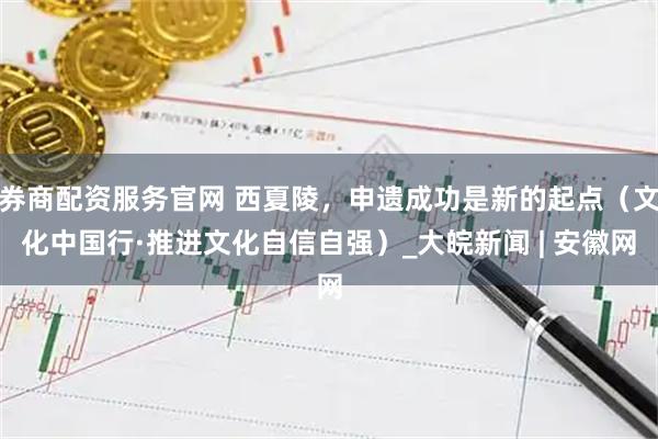 券商配资服务官网 西夏陵，申遗成功是新的起点（文化中国行·推进文化自信自强）_大皖新闻 | 安徽网