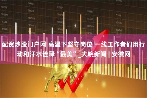 配资炒股门户网 高温下坚守岗位 一线工作者们用行动和汗水诠释“最美”_大皖新闻 | 安徽网
