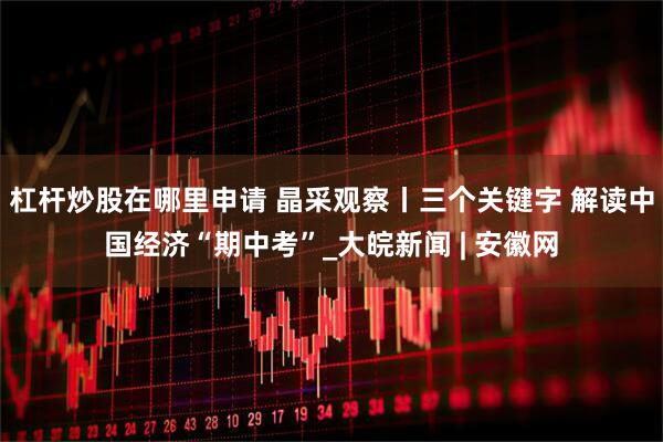 杠杆炒股在哪里申请 晶采观察丨三个关键字 解读中国经济“期中考”_大皖新闻 | 安徽网