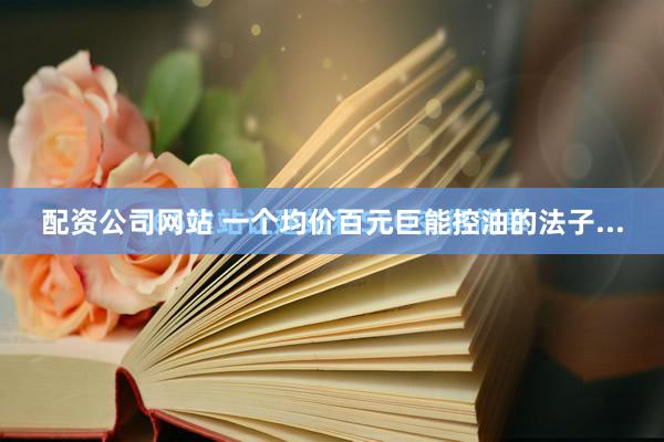 配资公司网站 一个均价百元巨能控油的法子...