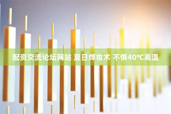 配资交流论坛网站 夏日焊妆术 不惧40℃高温