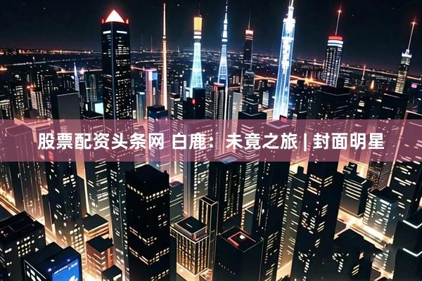 股票配资头条网 白鹿：未竟之旅 | 封面明星