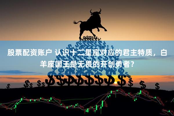 股票配资账户 认识十二星座对应的君主特质，白羊座国王是无畏的开创勇者？
