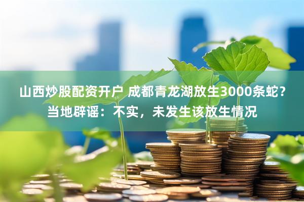 山西炒股配资开户 成都青龙湖放生3000条蛇？当地辟谣：不实，未发生该放生情况