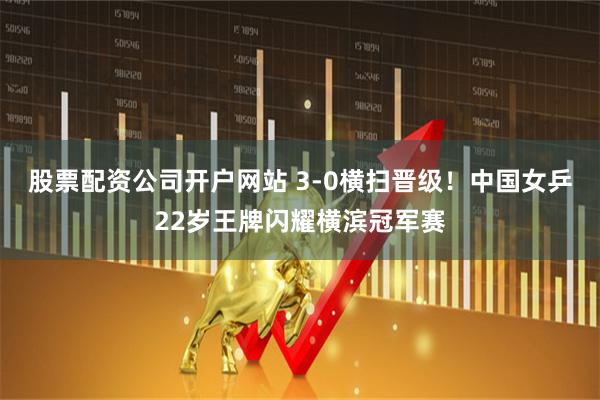 股票配资公司开户网站 3-0横扫晋级！中国女乒22岁王牌闪耀横滨冠军赛